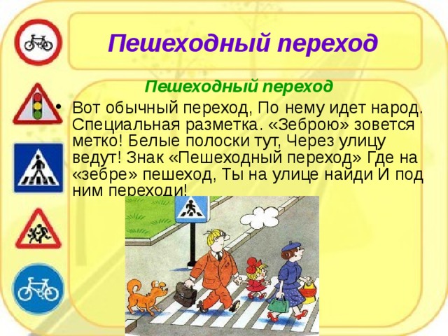 Пешеходный переход   Пешеходный переход  Вот обычный переход, По нему идет народ. Специальная разметка. «Зеброю» зовется метко! Белые полоски тут, Через улицу ведут! Знак «Пешеходный переход» Где на «зебре» пешеход, Ты на улице найди И под ним переходи!  