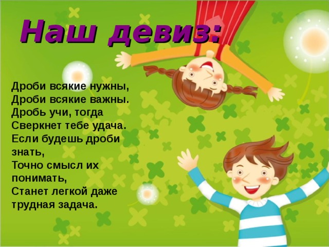 Наш девиз:   Дроби всякие нужны, Дроби всякие важны. Дробь учи, тогда Сверкнет тебе удача. Если будешь дроби знать, Точно смысл их понимать, Станет легкой даже трудная задача.