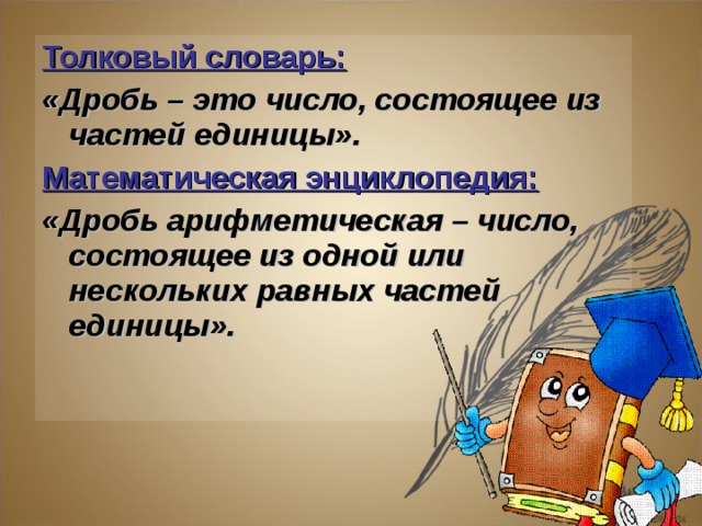 Толковый словарь:  «Дробь – это число, состоящее из частей единицы». Математическая энциклопедия:  «Дробь арифметическая – число, состоящее из одной или нескольких равных частей единицы».