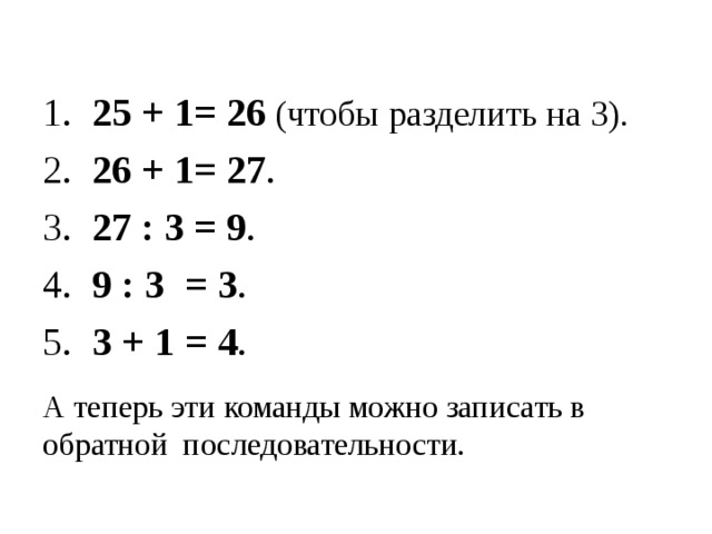 1. 25 + 1= 26  (чтобы разделить на 3). 2. 26 + 1= 27 . 3. 27 : 3 = 9 . 4. 9 : 3  = 3 . 5. 3 + 1  = 4 . А теперь эти команды можно записать в обратной последовательности. 