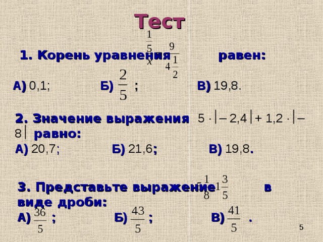 Тест 1. Корень уравнения равен: 1. Корень уравнения равен:  А)  0,1;   Б) ;   В)  19,8. 2. Значение выражения 5  – 2,4  + 1,2  – 8  равно: А)  20,7 ;   Б) 21,6 ;   В) 19,8 . 3. Представьте выражение в виде дроби: А) ;   Б) ;   В) . 