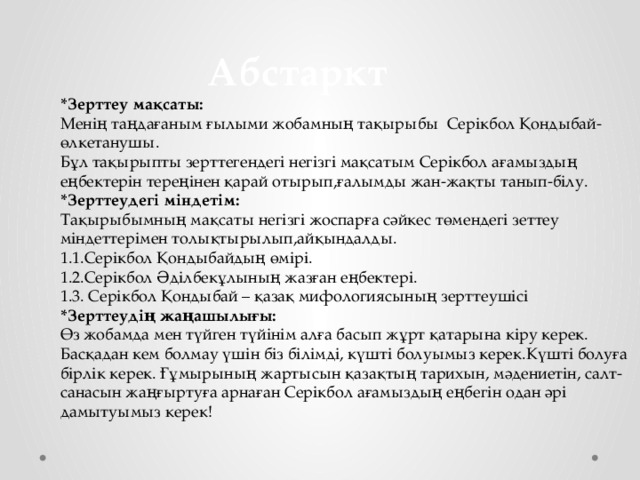  Абстаркт *Зерттеу мақсаты: Менің таңдағаным ғылыми жобамның тақырыбы Серікбол Қондыбай-өлкетанушы. Бұл тақырыпты зерттегендегі негізгі мақсатым Серікбол ағамыздың еңбектерін тереңінен қарай отырып,ғалымды жан-жақты танып-білу. *Зерттеудегі міндетім: Тақырыбымның мақсаты негізгі жоспарға сәйкес төмендегі зеттеу міндеттерімен толықтырылып,айқындалды. 1.1.Серікбол Қондыбайдың өмірі. 1.2.Серікбол Әділбекұлының жазған еңбектері. 1.3. Серікбол Қондыбай – қазақ мифологиясының зерттеушісі *Зерттеудің жаңашылығы: Өз жобамда мен түйген түйінім алға басып жұрт қатарына кіру керек. Басқадан кем болмау үшін біз білімді, күшті болуымыз керек.Күшті болуға бірлік керек. Ғұмырының жартысын қазақтың тарихын, мәдениетін, салт-санасын жаңғыртуға арнаған Серікбол ағамыздың еңбегін одан әрі дамытуымыз керек! 