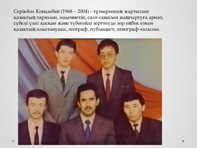 Серікбол Қондыбай (1968 – 2004) – ғұмырының жартысын қазақтың тарихын, мәдениетін, салт-санасын жаңғыртуға арнап, сүбелі үлес қосқан және түбегейлі зерттеуде зор еңбек еткен қазақтың өлкетанушы, географ, публицист, этнограф-ғалымы.    