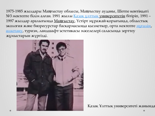  1975-1985 жылдары Маңғыстау облысы, Маңғыстау ауданы, Шетпе кентіндегі №3 мектепте білім алған. 1991 жылы  Қазақ  ұлттық  университетін  бітіріп, 1991 – 1997 жылдар аралығында  Маңғыстау , Үстірт мұражай-қорығында, облыстық экология және биоресурстар басқармасында қызметкер, орта мектепте  мұғалім ,  өлкетану , туризм, ландшафт эстетикасы мәселелері саласында зерттеу жұмыстарын жүргізді. Қазақ Ұлттық университеті жанында 