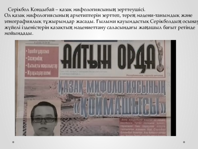 Серікбол Қондыбай – қазақ мифологиясының зерттеушісі. Ол қазақ мифологиясының архетиптерін зерттеп, терең мәдени-танымдық және этнографиялық тұжырымдар жасады. Ғылыми қауымдастық Серікболдың осынау жүйелі ізденістерін қазақтың мәдениеттану саласындағы жаңашыл бағыт ретінде мойындады.  