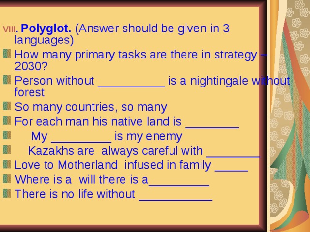 VIII . Polyglot. (Answer should be given in 3 languages) How many primary tasks are there in strategy – 2030? Person without __________ is a nightingale without forest So many countries, so many For each man his native land is ________  My _________ is my enemy  Kazakhs are always careful with ________ Love to Motherland infused in family _____ Where is a will there is a_________ There is no life without ___________  