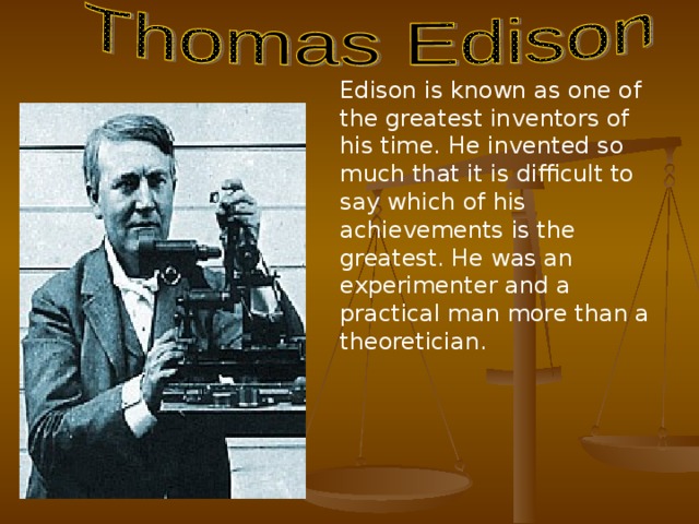 Edison is known as one of the greatest inventors of his time. He invented so much that it is difficult to say which of his achievements is the greatest. He was an experimenter and a practical man more than a theoretician.  
