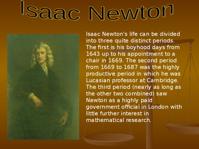 Isaac Newton's life can be divided into three quite distinct periods. The first is his boyhood days from 1643 up to his appointment to a chair in 1669. The second period from 1669 to 1687 was the highly productive period in which he was Lucasian professor at Cambridge. The third period (nearly as long as the other two combined) saw Newton as a highly paid government official in London with little further interest in mathematical research.  