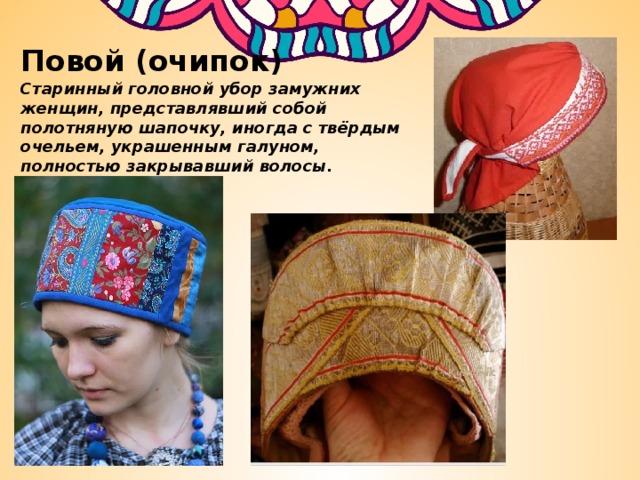 Повой (очипок) Старинный головной убор замужних женщин, представлявший собой полотняную шапочку, иногда с твёрдым очельем, украшенным галуном, полностью закрывавший волосы. 