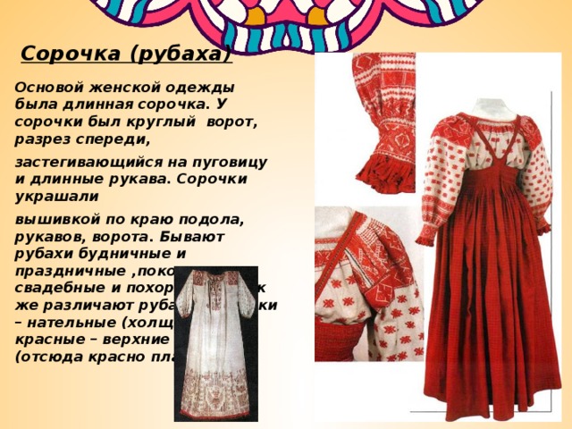 Сорочка (рубаха) Основой женской одежды была длинная сорочка. У сорочки был круглый ворот, разрез спереди, застегивающийся на пуговицу и длинные рукава. Сорочки украшали вышивкой по краю подола, рукавов, ворота. Бывают рубахи будничные и праздничные ,покосные, свадебные и похоронные. Так же различают рубахи: исподки – нательные (холщовые) и красные – верхние нарядные (отсюда красно платье). 