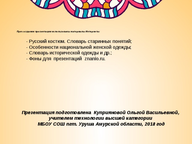 При создании презентации использованы материалы Интернета:      - Русский костюм. Словарь старинных понятий;  - Особенности национальной женской одежды;  - Словарь исторической одежды и др.; - Фоны для презентаций znanio.ru.   Презентация подготовлена Куприяновой Ольгой Васильевной, учителем технологии высшей категории МБОУ СОШ пгт. Уруша Амурской области, 2018 год 