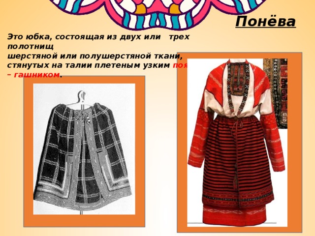 Понёва Это юбка, состоящая из двух или трех полотнищ шер­стяной или полушерстяной ткани, стянутых на талии плетеным узким пояском – гашником . 