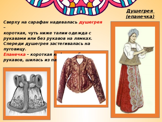Душегрея  (епанечка) Сверху на сарафан надевалась душегрея – короткая, чуть ниже талии одежда с рукавами или без рукавов на лямках. Спереди душегрея застегивалась на пуговицу. Епанечка – короткая кофточка без рукавов, шилась из парчовой ткани. 