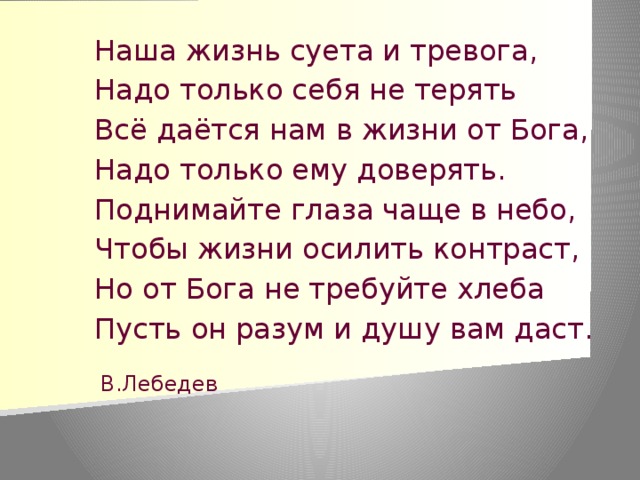 Наша жизнь суета и тревога, Надо только себя не терять Всё даётся нам в жизни от Бога, Надо только ему доверять. Поднимайте глаза чаще в небо, Чтобы жизни осилить контраст, Но от Бога не требуйте хлеба Пусть он разум и душу вам даст. В.Лебедев    