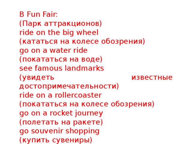 B Fun Fair: (Парк аттракционов) ride on the big wheel (кататься на колесе обозрения) go on a water ride (покататься на воде) see famous landmarks (увидеть известные достопримечательности) ride on a rollercoaster (покататься на колесе обозрения) go on a rocket journey (полетать на ракете) go souvenir shopping (купить сувениры) 