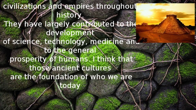 It is known that there have been numerous ancient  civilizations and empires throughout history .   They have largely contributed to the development  of science, technology , medicine and to the general  prosperity of humans. I think that those ancient cultures  are the foundation of who we are today 