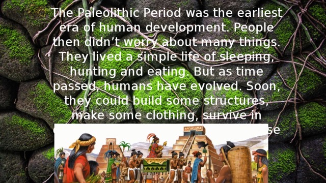 The Paleolithic Period was the earliest era of human development. People then didn’t worry about many things. They lived a simple life of sleeping, hunting and eating. But as time passed, humans have evolved. Soon, they could build some structures, make some clothing, survive in dangerous surrounding and even use herbal medications . 