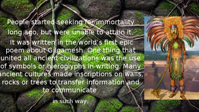  People started seeking for immortality long ago, but were unable to attain it.  It was written in the world’s first epic poem about Gilgamesh. One thing that united all ancient civilizations was the use of symbols or hieroglyphs in writing. Many ancient cultures made inscriptions on walls, rocks or trees to transfer information and to communicate in such way . 