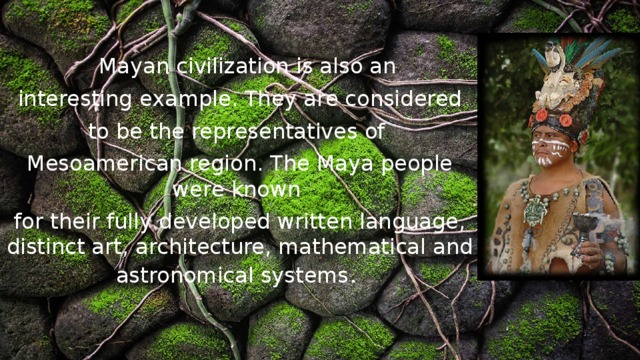    Mayan civilization is also an  interesting example. They are considered to be the representatives of Mesoamerican region. The Maya people were known for their fully developed written language, distinct art, architecture, mathematical and astronomical systems . 