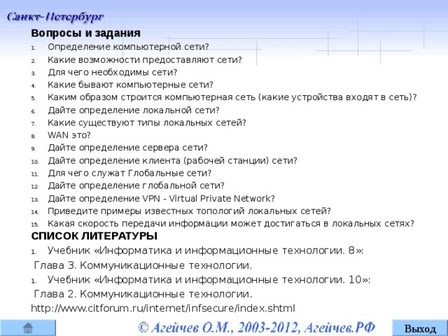 Вопросы и задания Определение компьютерной сети? Какие возможности предоставляют сети? Для чего необходимы сети? Какие бывают компьютерные сети? Каким образом строится компьютерная сеть (какие устройства входят в сеть)? Дайте определение локальной сети? Какие существуют типы локальных сетей? WAN это? Дайте определение сервера сети? Дайте определение клиента (рабочей станции) сети? Для чего служат Глобальные сети? Дайте определение глобальной сети? Дайте определение VPN - Virtual Private Network? Приведите примеры известных топологий локальных сетей? Какая скорость передачи информации может достигаться в локальных сетях? СПИСОК ЛИТЕРАТУРЫ Учебник «Информатика и информационные технологии. 8»:  Глава 3. Коммуникационные технологии. Учебник «Информатика и информационные технологии. 10»:  Глава 2. Коммуникационные технологии. http://www.citforum.ru/internet/infsecure/index.shtml ё Выход 15 