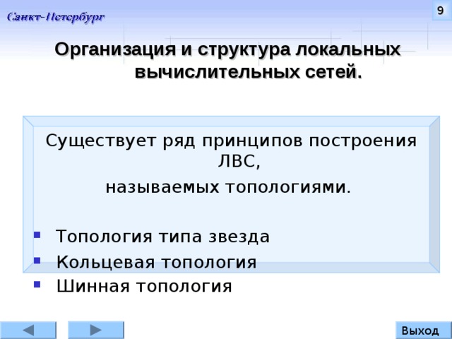 9 Организация и структура л окальных вычислительных сетей. Существует ряд принципов построения ЛВС, называемых топологиями. Топология типа звезда  Кольцевая топология Шинная топология  Существует ряд принципов построения ЛВС на основе выше рассмотренных компонентов. Такие принципы называют топологиями. Выход 9 
