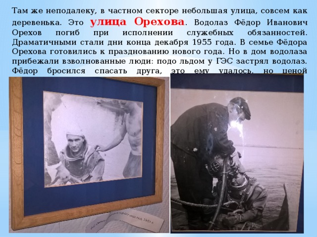 Там же неподалеку, в частном секторе небольшая улица, совсем как деревенька. Это улица Орехова . Водолаз Фёдор Иванович Орехов погиб при исполнении служебных обязанностей. Драматичными стали дни конца декабря 1955 года. В семье Фёдора Орехова готовились к празднованию нового года. Но в дом водолаза прибежали взволнованные люди: подо льдом у ГЭС застрял водолаз. Фёдор бросился спасать друга, это ему удалось, но ценой собственной жизни. 
