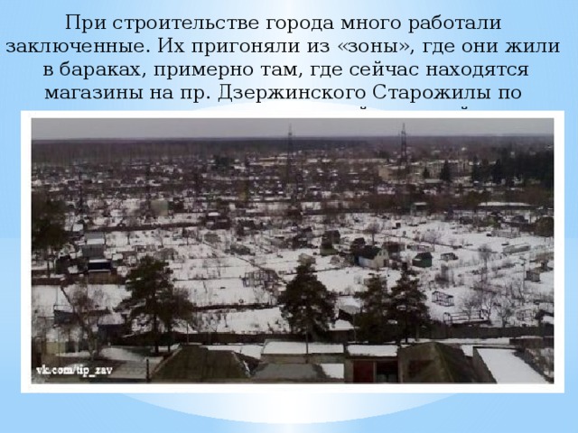 При строительстве города много работали заключенные. Их пригоняли из «зоны», где они жили в бараках, примерно там, где сейчас находятся магазины на пр. Дзержинского Старожилы по привычке называют этот район «зоной». 