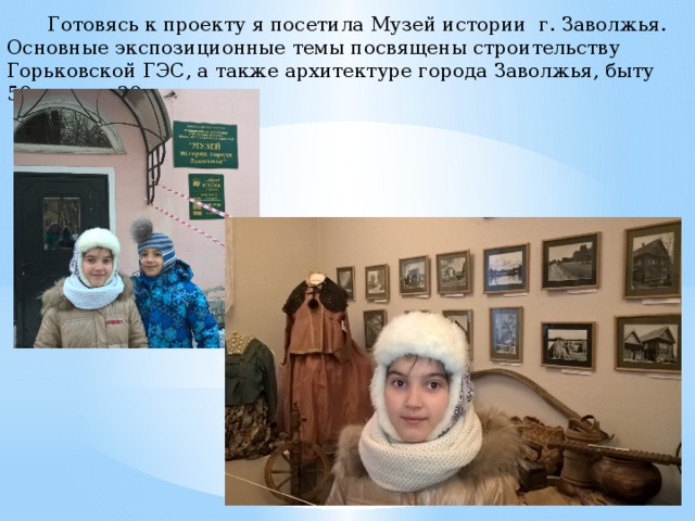   Готовясь к проекту я посетила Музей истории г. Заволжья. Основные экспозиционные темы посвящены строительству Горьковской ГЭС, а также архитектуре города Заволжья, быту 50-х годов 20 века. 