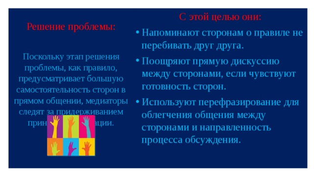 Решение проблемы: С этой целью они: Напоминают сторонам о правиле не перебивать друг друга. Поощряют прямую дискуссию между сторонами, если чувствуют готовность сторон. Используют перефразирование для облегчения общения между сторонами и направленность процесса обсуждения. Поскольку этап решения проблемы, как правило, предусматривает большую самостоятельность сторон в прямом общении, медиаторы следят за придерживанием принципам медиации.   