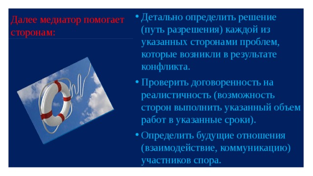 Далее медиатор помогает сторонам: Детально определить решение (путь разрешения) каждой из указанных сторонами проблем, которые возникли в результате конфликта. Проверить договоренность на реалистичность (возможность сторон выполнить указанный объем работ в указанные сроки). Определить будущие отношения (взаимодействие, коммуникацию) участников спора. 