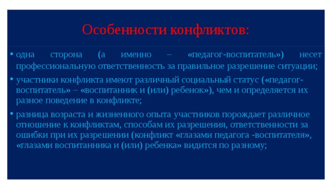 Особенности конфликтов: одна сторона (а именно – «педагог-воспитатель») несет профессиональную ответственность за правильное разрешение ситуации; участники конфликта имеют различный социальный статус («педагог-воспитатель» – «воспитанник и (или) ребенок»), чем и определяется их разное поведение в конфликте; разница возраста и жизненного опыта участников порождает различное отношение к конфликтам, способам их разрешения, ответственности за ошибки при их разрешении (конфликт «глазами педагога -воспитателя», «глазами воспитанника и (или) ребенка» видится по разному; 