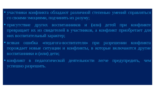 участники конфликта обладают различной степенью умений справляться со своими эмоциями, подчинять их разуму; присутствие других воспитанников и (или) детей при конфликте превращает их из свидетелей в участников, а конфликт приобретает для них воспитательный характер; всякая ошибка «педагога-воспитателя» при разрешении конфликта порождает новые ситуации и конфликты, в которые включаются другие воспитанники и (или) дети; конфликт в педагогической деятельности легче предупредить, чем успешно разрешить. 