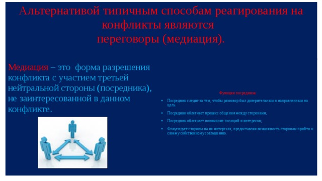 Альтернативой типичным способам реагирования на конфликты являются  переговоры (медиация).   Функции посредника: Посредник следит за тем, чтобы разговор был доверительным и направленным на цель. Посредник облегчает процесс общения между сторонами, Посредник облегчает понимание позиций и интересов; Фокусирует стороны на их интересах, предоставляя возможность сторонам прийти к своему собственному соглашению. Медиация – это форма разрешения конфликта с участием третьей нейтральной стороны (посредника), не заинтересованной в данном конфликте. 