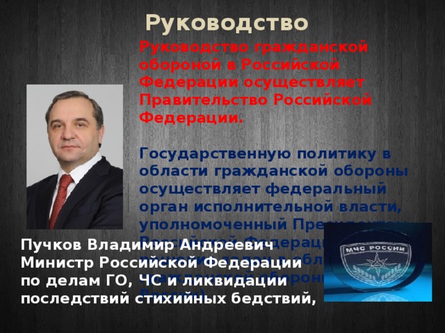 Руководство Руководство гражданской обороной в Российской Федерации осуществляет Правительство Российской Федерации.   Государственную политику в области гражданской обороны осуществляет федеральный орган исполнительной власти, уполномоченный Президентом Российской Федерации на решение задач в области гражданской обороны (МЧС России). Пучков Владимир Андреевич Министр Российской Федерации по делам ГО, ЧС и ликвидации последствий стихийных бедствий, 