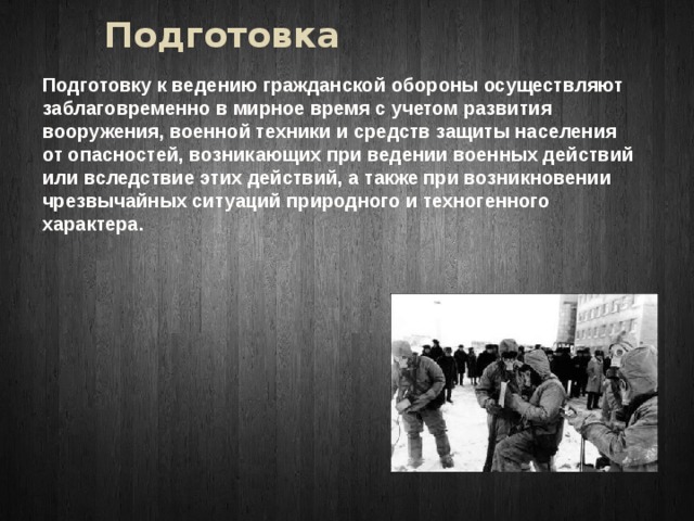 Подготовка Подготовку к ведению гражданской обороны осуществляют заблаговременно в мирное время с учетом развития вооружения, военной техники и средств защиты населения от опасностей, возникающих при ведении военных действий или вследствие этих действий, а также при возникновении чрезвычайных ситуаций природного и техногенного характера. 
