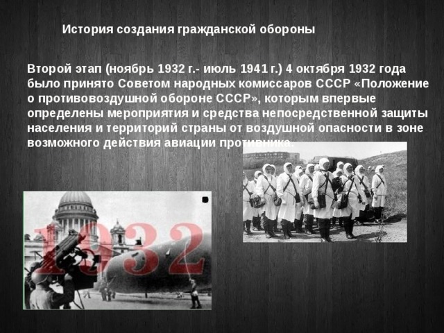 История создания гражданской обороны Второй этап (ноябрь 1932 г.- июль 1941 г.) 4 октября 1932 года было принято Советом народных комиссаров СССР «Положение о противовоздушной обороне СССР», которым впервые определены мероприятия и средства непосредственной защиты населения и территорий страны от воздушной опасности в зоне возможного действия авиации противника.   