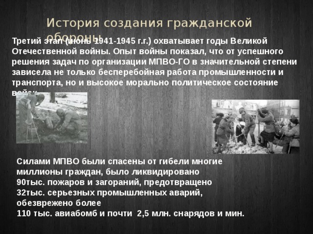 История создания гражданской обороны Третий этап (июнь 1941-1945 г.г.) охватывает годы Великой Отечественной войны. Опыт войны показал, что от успешного решения задач по организации МПВО-ГО в значительной степени зависела не только бесперебойная работа промышленности и транспорта, но и высокое морально политическое состояние войск. Силами МПВО были спасены от гибели многие миллионы граждан, было ликвидировано 90тыс. пожаров и загораний, предотвращено  32тыс. серьезных промышленных аварий, обезврежено более 110 тыс. авиабомб и почти 2,5 млн. снарядов и мин. 
