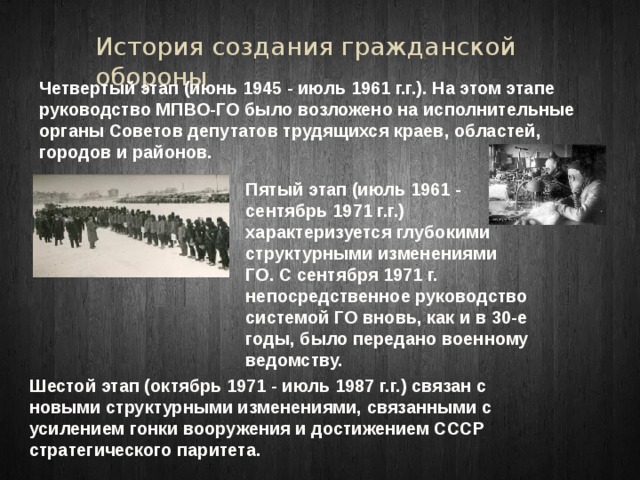 История создания гражданской обороны Четвертый этап (июнь 1945 - июль 1961 г.г.). На этом этапе руководство МПВО-ГО было возложено на исполнительные органы Советов депутатов трудящихся краев, областей, городов и районов. Пятый этап (июль 1961 - сентябрь 1971 г.г.) характеризуется глубокими структурными изменениями ГО. С сентября 1971 г. непосредственное руководство системой ГО вновь, как и в 30-е годы, было передано военному ведомству. Шестой этап (октябрь 1971 - июль 1987 г.г.) связан с новыми структурными изменениями, связанными с усилением гонки вооружения и достижением СССР стратегического паритета. 