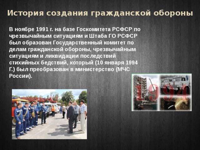 История создания гражданской обороны В ноябре 1991 г. на базе Госкомитета РСФСР по чрезвычайным ситуациям и Штаба ГО РСФСР был образован Государственный комитет по делам гражданской обороны, чрезвычайным ситуациям и ликвидации последствий стихийных бедствий, который (10 января 1994 Г.) был преобразован в министерство (МЧС России). 