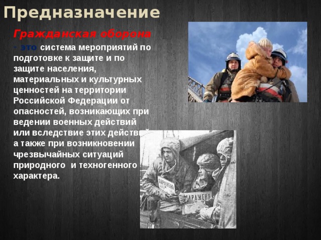 Предназначение Гражданская оборона - это система мероприятий по подготовке к защите и по защите населения, материальных и культурных ценностей на территории Российской Федерации от опасностей, возникающих при ведении военных действий или вследствие этих действий, а также при возникновении чрезвычайных ситуаций природного и техногенного характера. 