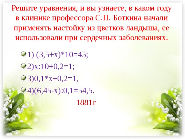 Решите уравнения, и вы узнаете, в каком году в клинике профессора С.П. Боткина начали применять настойку из цветков ландыша, ее использовали при сердечных заболеваниях.   1) (3,5+х)*10=45; 2)х:10+0,2=1; 3)0,1*х+0,2=1, 4)(6,45-х):0,1=54,5.  1881г 