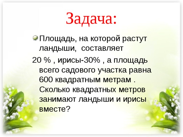 Задача: Площадь, на которой растут ландыши, составляет 20 % , ирисы-30% , а площадь всего садового участка равна 600 квадратным метрам . Сколько квадратных метров занимают ландыши и ирисы вместе? 