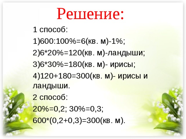 Решение: 1 способ: 1)600:100%=6(кв. м)-1%; 2)6*20%=120(кв. м)-ландыши; 3)6*30%=180(кв. м)- ирисы; 4)120+180=300(кв. м)- ирисы и ландыши. 2 способ: 20%=0,2; 30%=0,3; 600*(0,2+0,3)=300(кв. м). 