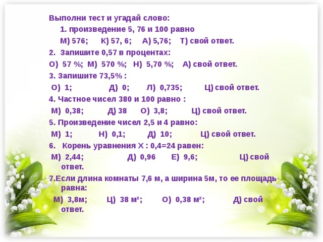 Выполни тест и угадай слово:  1. произведение 5, 76 и 100 равно  М) 576; К) 57, 6; А) 5,76; Т) свой ответ. 2. Запишите 0,57 в процентах: О) 57 %; М) 570 %; Н) 5,70 %; А) свой ответ. 3. Запишите 73,5% :  О) 1; Д) 0; Л) 0,735; Ц) свой ответ. 4. Частное чисел 380 и 100 равно :  М) 0,38; Д) 38 О) 3,8; Ц) свой ответ. 5. Произведение чисел 2,5 и 4 равно:  М) 1; Н) 0,1; Д) 10; Ц) свой ответ. 6. Корень уравнения Х : 0,4=24 равен:  М) 2,44; Д) 0,96 Е) 9,6; Ц) свой ответ. 7.Если длина комнаты 7,6 м, а ширина 5м, то ее площадь равна:  М) 3,8м; Ц) 38 м²; О) 0,38 м²; Д) свой ответ.  