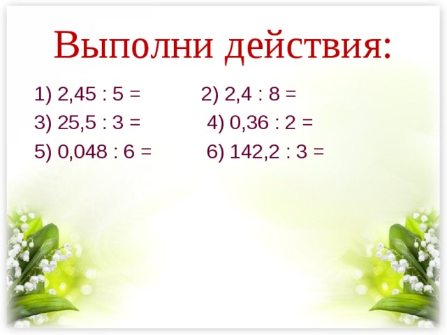 Выполни действия: 1) 2,45 : 5 = 2) 2,4 : 8 = 3) 25,5 : 3 = 4) 0,36 : 2 = 5) 0,048 : 6 = 6) 142,2 : 3 = 