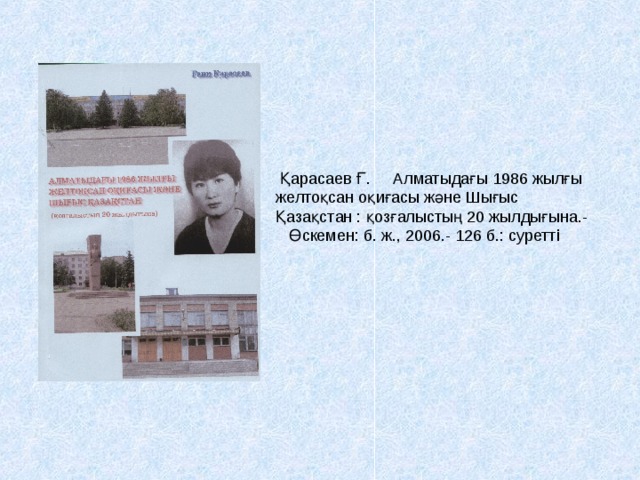          Қарасаев Ғ. Алматыдағы 1986 жылғы желтоқсан оқиғасы және Шығыс Қазақстан : қозғалыстың 20 жылдығына.-  Өскемен: б. ж., 2006.- 126 б.: суретті  