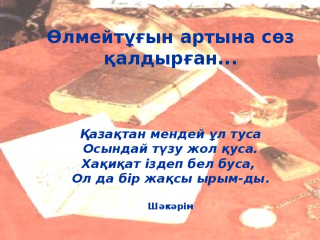     Өлмейтұғын артына сөз қалдырған...     Қазақтан мендей ұл туса  Осындай түзу жол қуса.  Хақиқат іздеп бел буса,  Ол да бір жақсы ырым-ды .    Шәкәрім   