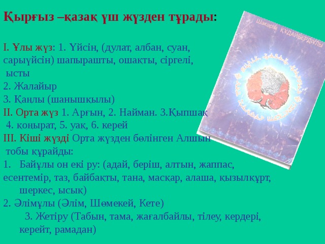 Қырғыз –қазақ үш жүзден тұрады : І. Ұлы жүз : 1. Үйсін, (дулат, албан, суан, сарыүйсін) шапырашты, ошақты, сіргелі,  ысты 2. Жалайыр 3. Қаңлы (шанышқылы) ІІ. Орта жүз 1. Арғын, 2. Найман. 3.Қыпшақ  4. қоңырат, 5. уақ, 6. керей ІІІ. Кіші жүзді Орта жүзден бөлінген Алшын  тобы құрайды: Байұлы он екі ру: (адай, беріш, алтын, жаппас, есентемір, таз, байбақты, тана, масқар, алаша, қызылқұрт, шеркес, ысық) 2. Әлімұлы (Әлім, Шөмекей, Кете)  3. Жетіру (Табын, тама, жағалбайлы, тілеу, кердері, керейт, рамадан)   