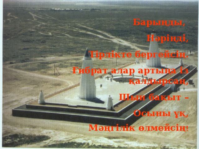 Барыңды, Нәріңді, Тірлікте бергейсің. Ғибрат алар артыңа із қалдырсаң, Шын бақыт – Осыны ұқ, Мәңгілік өлмейсің !     