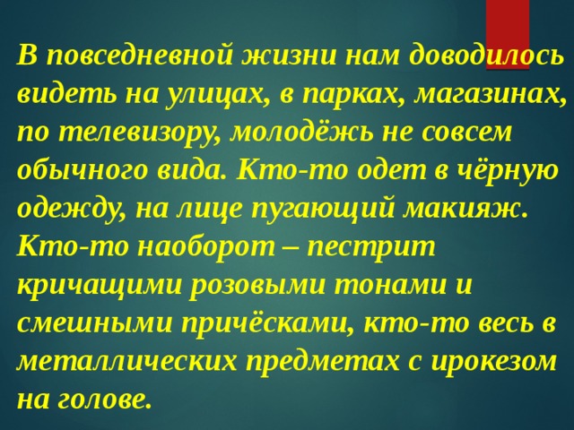 В повседневной жизни нам доводилось видеть на улицах, в парках, магазинах, по телевизору, молодёжь не совсем обычного вида. Кто-то одет в чёрную одежду, на лице пугающий макияж. Кто-то наоборот – пестрит кричащими розовыми тонами и смешными причёсками, кто-то весь в металлических предметах с ирокезом на голове. 